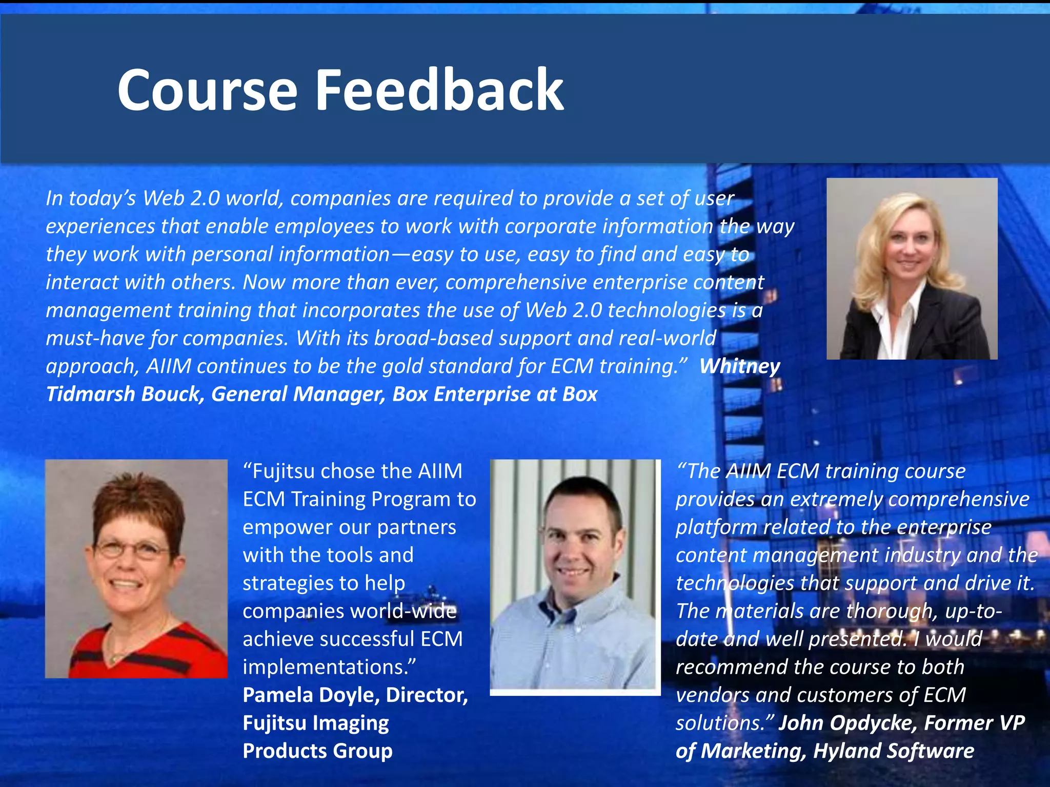Course Feedback
In today’s Web 2.0 world, companies are required to provide a set of user
experiences that enable employees to work with corporate information the way
they work with personal information—easy to use, easy to find and easy to
interact with others. Now more than ever, comprehensive enterprise content
management training that incorporates the use of Web 2.0 technologies is a
must-have for companies. With its broad-based support and real-world
approach, AIIM continues to be the gold standard for ECM training.” Whitney
Tidmarsh Bouck, General Manager, Box Enterprise at Box


                “Fujitsu chose the AIIM                       “The AIIM ECM training course
                 ECM Training Program to                       provides an extremely comprehensive
                 empower our partners                          platform related to the enterprise
                 with the tools and                            content management industry and the
                 strategies to help                            technologies that support and drive it.
                 companies world-wide                          The materials are thorough, up-to-
                 achieve successful ECM                        date and well presented. I would
                 implementations.”                             recommend the course to both
                 Pamela Doyle, Director,                       vendors and customers of ECM
                 Fujitsu Imaging                               solutions.” John Opdycke, Former VP
                 Products Group                                of Marketing, Hyland Software
 