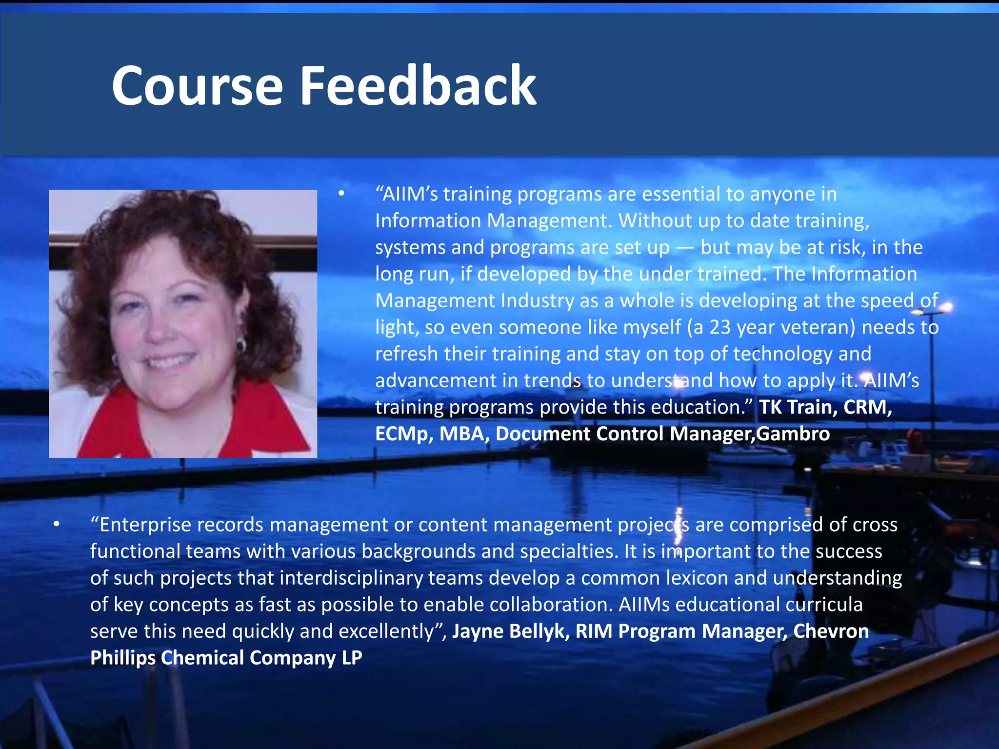 Course Feedback
                               •   “AIIM’s training programs are essential to anyone in
                                   Information Management. Without up to date training,
                                   systems and programs are set up — but may be at risk, in the
                                   long run, if developed by the under trained. The Information
                                   Management Industry as a whole is developing at the speed of
                                   light, so even someone like myself (a 23 year veteran) needs to
                                   refresh their training and stay on top of technology and
                                   advancement in trends to understand how to apply it. AIIM’s
                                   training programs provide this education.” TK Train, CRM,
                                   ECMp, MBA, Document Control Manager,Gambro



•   “Enterprise records management or content management projects are comprised of cross
    functional teams with various backgrounds and specialties. It is important to the success
    of such projects that interdisciplinary teams develop a common lexicon and understanding
    of key concepts as fast as possible to enable collaboration. AIIMs educational curricula
    serve this need quickly and excellently”, Jayne Bellyk, RIM Program Manager, Chevron
    Phillips Chemical Company LP
 
