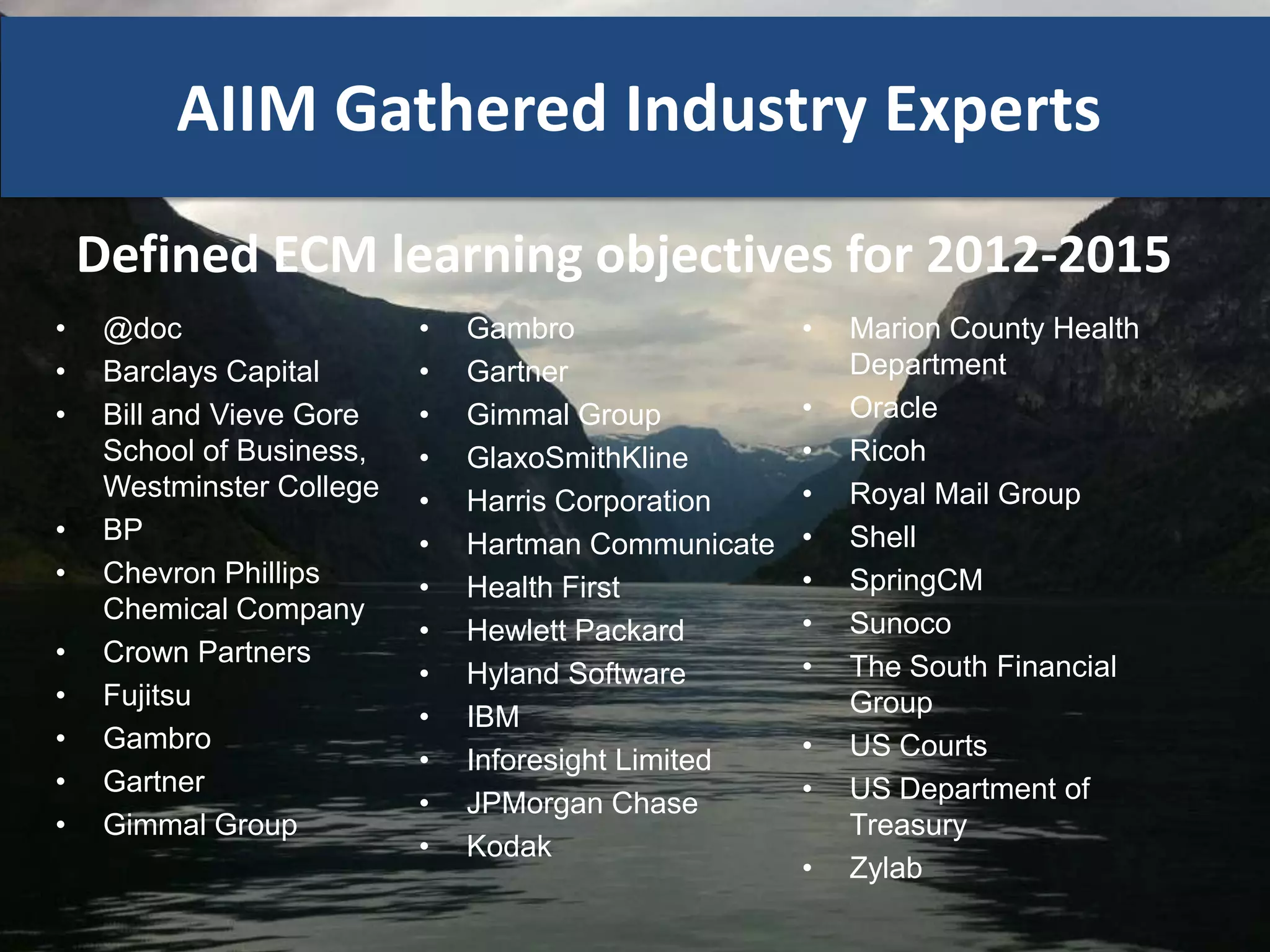 AIIM Gathered Industry Experts

    Defined ECM learning objectives for 2012-2015
•    @doc                  •   Gambro                •   Marion County Health
•    Barclays Capital      •   Gartner                   Department
•    Bill and Vieve Gore   •   Gimmal Group          •   Oracle
     School of Business,   •   GlaxoSmithKline       •   Ricoh
     Westminster College   •   Harris Corporation    •   Royal Mail Group
•    BP                    •   Hartman Communicate   •   Shell
•    Chevron Phillips      •   Health First          •   SpringCM
     Chemical Company                                •   Sunoco
                           •   Hewlett Packard
•    Crown Partners                                  •   The South Financial
                           •   Hyland Software
•    Fujitsu                                             Group
                           •   IBM
•    Gambro                                          •   US Courts
                           •   Inforesight Limited
•    Gartner                                         •   US Department of
                           •   JPMorgan Chase
•    Gimmal Group                                        Treasury
                           •   Kodak
                                                     •   Zylab
 