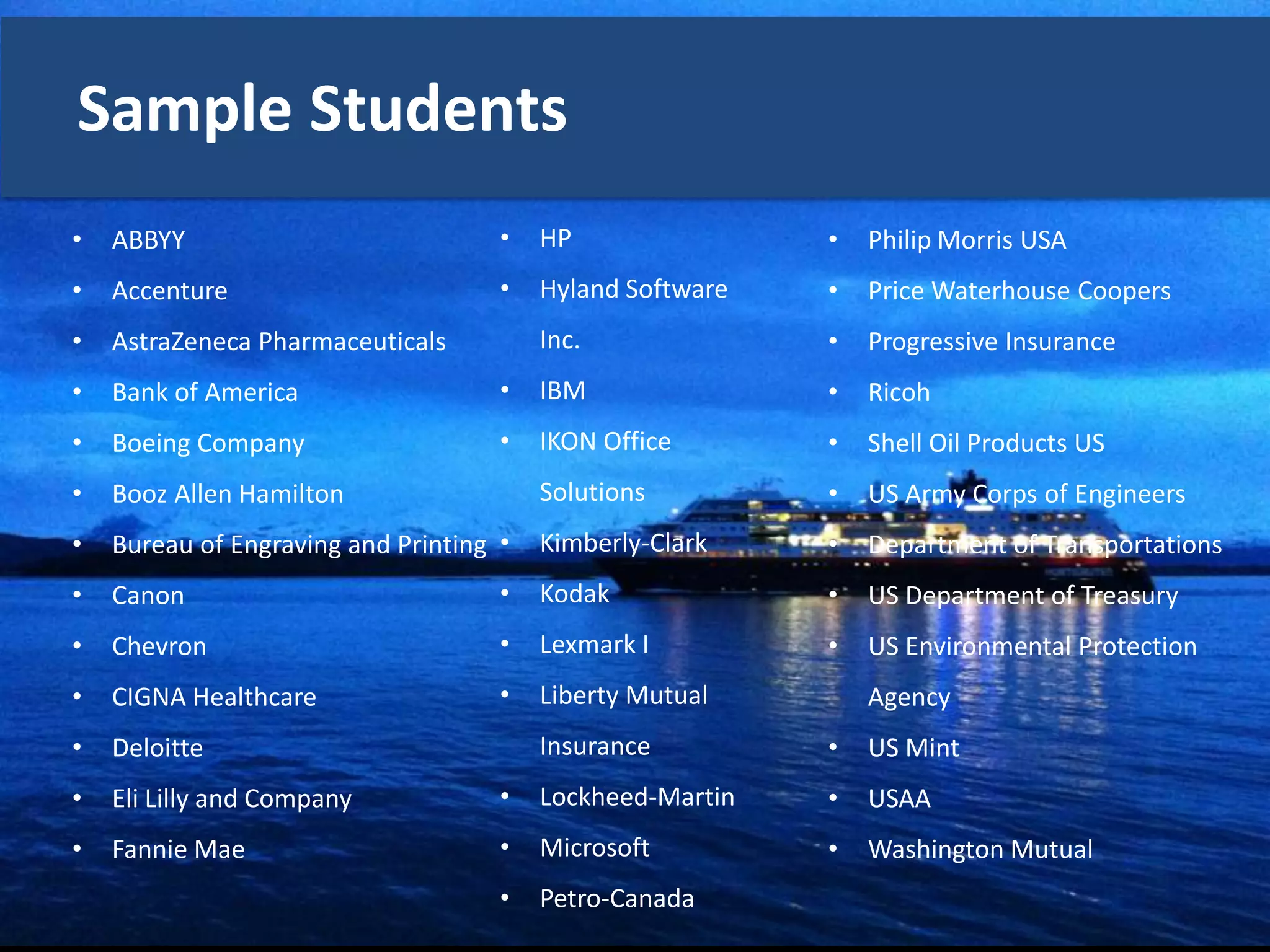 Sample Students
•   ABBYY                            •   HP                •   Philip Morris USA
•   Accenture                        •   Hyland Software   •   Price Waterhouse Coopers
•   AstraZeneca Pharmaceuticals          Inc.              •   Progressive Insurance
•   Bank of America                  •   IBM               •   Ricoh
•   Boeing Company                   •   IKON Office       •   Shell Oil Products US
•   Booz Allen Hamilton                  Solutions         •   US Army Corps of Engineers
•   Bureau of Engraving and Printing •   Kimberly-Clark    •   Department of Transportations
•   Canon                            •   Kodak             •   US Department of Treasury
•   Chevron                          •   Lexmark I         •   US Environmental Protection
•   CIGNA Healthcare                 •   Liberty Mutual        Agency
•   Deloitte                             Insurance         •   US Mint
•   Eli Lilly and Company            •   Lockheed-Martin   •   USAA
•   Fannie Mae                       •   Microsoft         •   Washington Mutual
                                     •   Petro-Canada
 