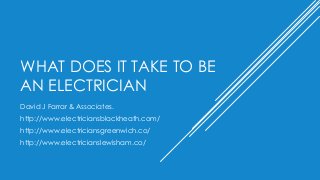 WHAT DOES IT TAKE TO BE
AN ELECTRICIAN
David J Farrar & Associates.
http://www.electriciansblackheath.com/
http://www.electriciansgreenwich.co/
http://www.electricianslewisham.co/
 