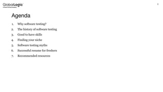 3
Agenda
1. Why software testing?
2. The history of software testing
3. Good to have skills
4. Finding your niche
5. Software testing myths
6. Successful resume for freshers
7. Recommended resources
 