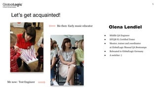 5
Let’s get acquainted!
Olena Lendiel
● Middle QA Engineer
● ISTQB FL Certified Tester
● Mentor, trainer and coordinator
at GlobalLogic Manual QA Bootcamps
● Relocated to GlobalLogic Germany
● A switcher :)
Me then: Early music educator
Me now: Test Engineer
 