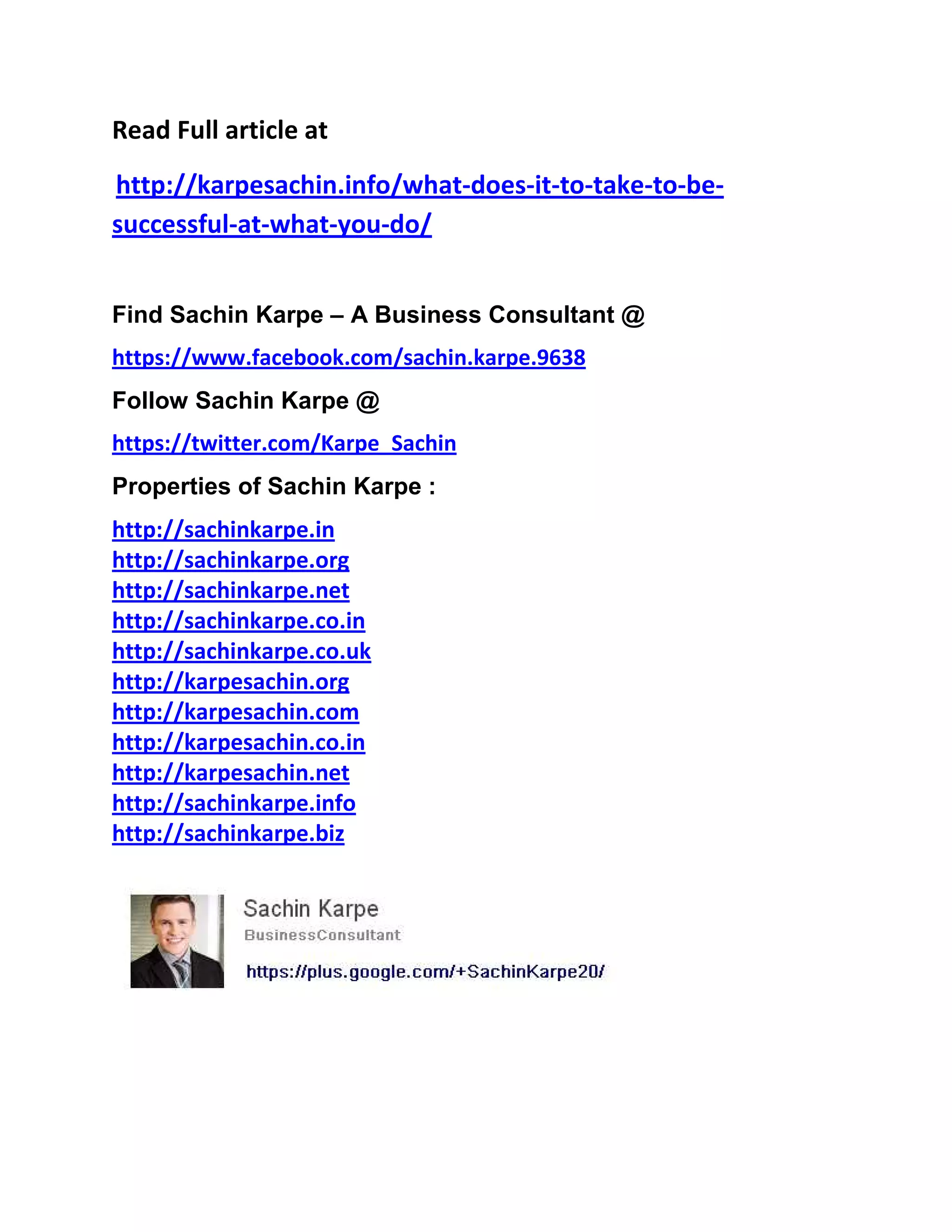 Read Full article at
http://karpesachin.info/what-does-it-to-take-to-be-
successful-at-what-you-do/
Find Sachin Karpe – A Business Consultant @
https://www.facebook.com/sachin.karpe.9638
Follow Sachin Karpe @
https://twitter.com/Karpe_Sachin
Properties of Sachin Karpe :
http://sachinkarpe.in
http://sachinkarpe.org
http://sachinkarpe.net
http://sachinkarpe.co.in
http://sachinkarpe.co.uk
http://karpesachin.org
http://karpesachin.com
http://karpesachin.co.in
http://karpesachin.net
http://sachinkarpe.info
http://sachinkarpe.biz
 