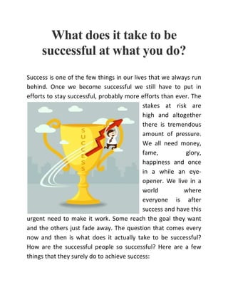 What does it take to be
successful at what you do?
Success is one of the few things in our lives that we always run
behind. Once we become successful we still have to put in
efforts to stay successful, probably more efforts than ever. The
stakes at risk are
high and altogether
there is tremendous
amount of pressure.
We all need money,
fame, glory,
happiness and once
in a while an eye-
opener. We live in a
world where
everyone is after
success and have this
urgent need to make it work. Some reach the goal they want
and the others just fade away. The question that comes every
now and then is what does it actually take to be successful?
How are the successful people so successful? Here are a few
things that they surely do to achieve success:
 