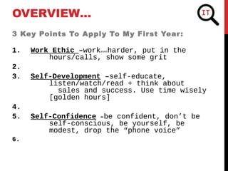 3 Key Points To Apply To My First Year:
1. Work Ethic –workevenharder, put in the
hours/calls, show some grit
2.
3. Self-Development –self-educate,
listen/watch/read + think about
sales and success. Use time wisely
[golden hours]
4.
5. Self-Confidence –be confident, don’t be
self-conscious, be yourself, be
modest, drop the “phone voice”
6.
OVERVIEW…
 