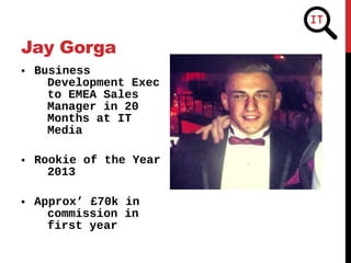 • Business
Development Exec
to EMEA Sales
Manager in 20
Months at IT
Media
• Rookie of the Year
2013
• Approx’ £70k in
commission in
first year
Jay Gorga
 