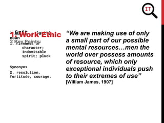 “We are making use of only
a small part of our possible
mental resources…men the
world over possess amounts
of resource, which only
exceptional individuals push
to their extremes of use”
[William James, 1907]
> Grit - [grit]
noun
1. firmness of
character;
indomitable
spirit; pluck
Synonyms
2. resolution,
fortitude, courage.
1. Work Ethic
2 Key Points:
 