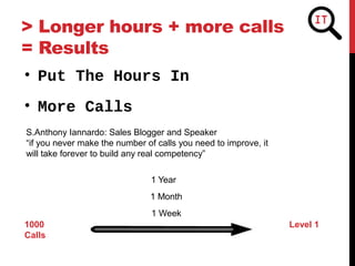 > Longer hours + more calls
= Results
• More Calls
• Put The Hours In
S.Anthony Iannardo: Sales Blogger and Speaker
“if you never make the number of calls you need to improve, it
will take forever to build any real competency”
1000 Level 1
Calls
1 Week
1 Month
1 Year
 