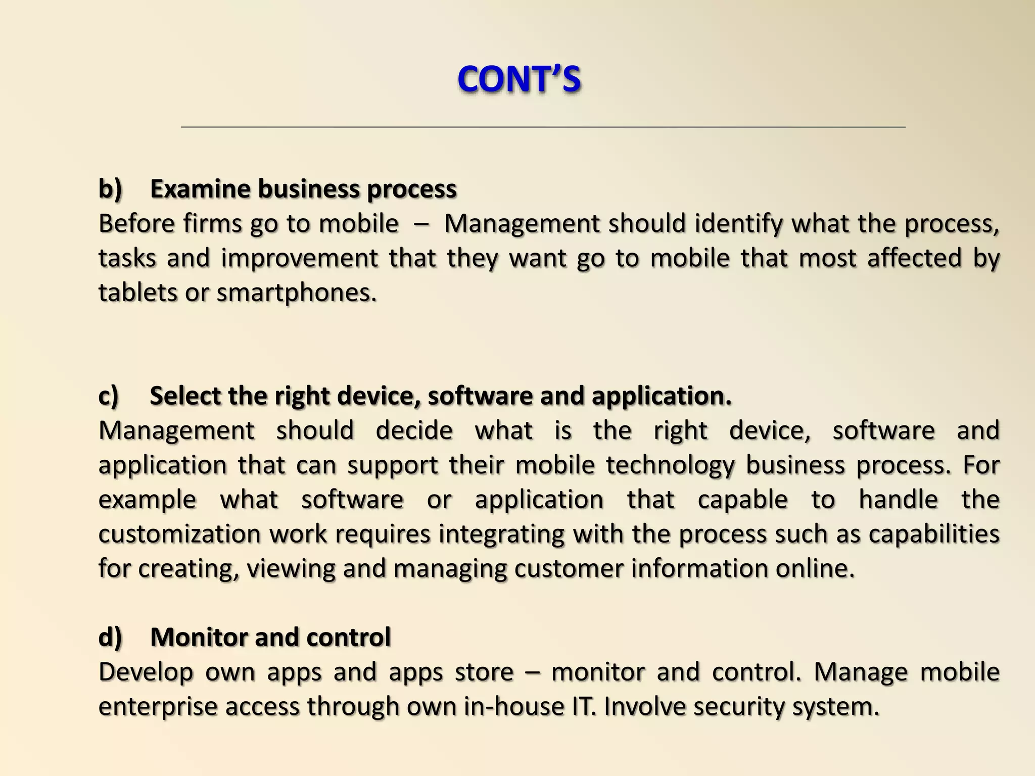 b) Examine business process
Before firms go to mobile – Management should identify what the process,
tasks and improvement that they want go to mobile that most affected by
tablets or smartphones.
c) Select the right device, software and application.
Management should decide what is the right device, software and
application that can support their mobile technology business process. For
example what software or application that capable to handle the
customization work requires integrating with the process such as capabilities
for creating, viewing and managing customer information online.
d) Monitor and control
Develop own apps and apps store – monitor and control. Manage mobile
enterprise access through own in-house IT. Involve security system.
CONT’S
 