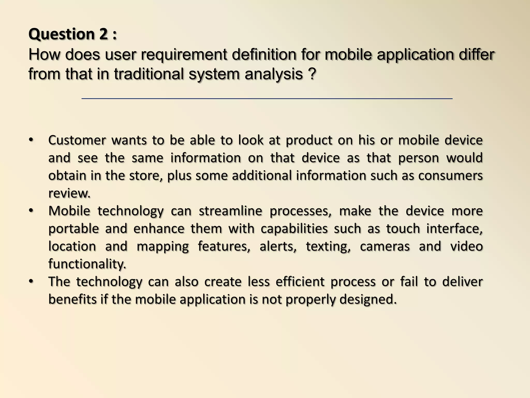 • Customer wants to be able to look at product on his or mobile device
and see the same information on that device as that person would
obtain in the store, plus some additional information such as consumers
review.
• Mobile technology can streamline processes, make the device more
portable and enhance them with capabilities such as touch interface,
location and mapping features, alerts, texting, cameras and video
functionality.
• The technology can also create less efficient process or fail to deliver
benefits if the mobile application is not properly designed.
Question 2 :
How does user requirement definition for mobile application differ
from that in traditional system analysis ?
 