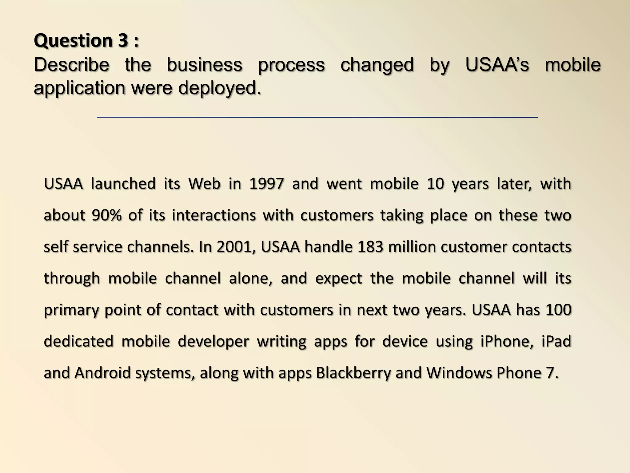 USAA launched its Web in 1997 and went mobile 10 years later, with
about 90% of its interactions with customers taking place on these two
self service channels. In 2001, USAA handle 183 million customer contacts
through mobile channel alone, and expect the mobile channel will its
primary point of contact with customers in next two years. USAA has 100
dedicated mobile developer writing apps for device using iPhone, iPad
and Android systems, along with apps Blackberry and Windows Phone 7.
Question 3 :
Describe the business process changed by USAA’s mobile
application were deployed.
 