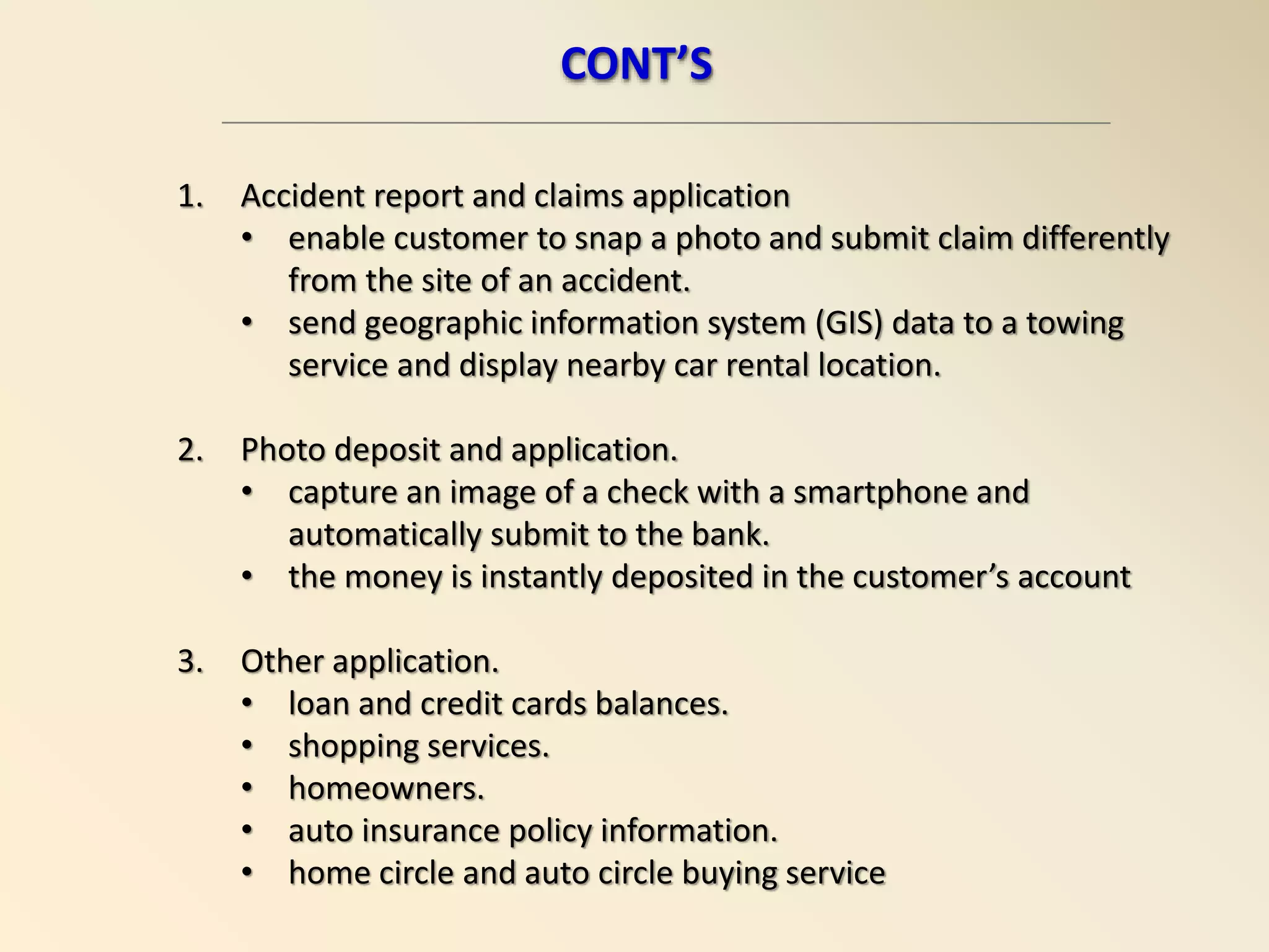 1. Accident report and claims application
• enable customer to snap a photo and submit claim differently
from the site of an accident.
• send geographic information system (GIS) data to a towing
service and display nearby car rental location.
2. Photo deposit and application.
• capture an image of a check with a smartphone and
automatically submit to the bank.
• the money is instantly deposited in the customer’s account
3. Other application.
• loan and credit cards balances.
• shopping services.
• homeowners.
• auto insurance policy information.
• home circle and auto circle buying service
CONT’S
 