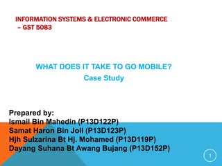INFORMATION SYSTEMS & ELECTRONIC COMMERCE
– GST 5083
WHAT DOES IT TAKE TO GO MOBILE?
Case Study
1
Prepared by:
Ismail Bin Mahedin (P13D122P)
Samat Haron Bin Joll (P13D123P)
Hjh Sulzarina Bt Hj. Mohamed (P13D119P)
Dayang Suhana Bt Awang Bujang (P13D152P)
 