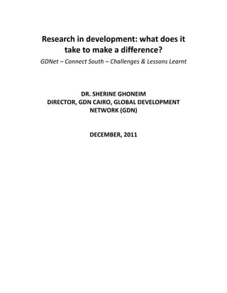 Research in development: what does it
take to make a difference?
GDNet – Connect South – Challenges & Lessons Learnt
DR. SHERINE GHONEIM
DIRECTOR, GDN CAIRO, GLOBAL DEVELOPMENT
NETWORK (GDN)
DECEMBER, 2011
 