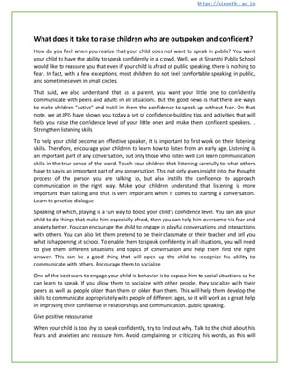 https://sivanthi.ac.in
What does it take to raise children who are outspoken and confident?
How do you feel when you realize that your child does not want to speak in public? You want
your child to have the ability to speak confidently in a crowd. Well, we at Sivanthi Public School
would like to reassure you that even if your child is afraid of public speaking, there is nothing to
fear. In fact, with a few exceptions, most children do not feel comfortable speaking in public,
and sometimes even in small circles.
That said, we also understand that as a parent, you want your little one to confidently
communicate with peers and adults in all situations. But the good news is that there are ways
to make children "active" and instill in them the confidence to speak up without fear. On that
note, we at JPIS have shown you today a set of confidence-building tips and activities that will
help you raise the confidence level of your little ones and make them confident speakers. .
Strengthen listening skills
To help your child become an effective speaker, it is important to first work on their listening
skills. Therefore, encourage your children to learn how to listen from an early age. Listening is
an important part of any conversation, but only those who listen well can learn communication
skills in the true sense of the word. Teach your children that listening carefully to what others
have to say is an important part of any conversation. This not only gives insight into the thought
process of the person you are talking to, but also instills the confidence to approach
communication in the right way. Make your children understand that listening is more
important than talking and that is very important when it comes to starting a conversation.
Learn to practice dialogue
Speaking of which, playing is a fun way to boost your child's confidence level. You can ask your
child to do things that make him especially afraid, then you can help him overcome his fear and
anxiety better. You can encourage the child to engage in playful conversations and interactions
with others. You can also let them pretend to be their classmate or their teacher and tell you
what is happening at school. To enable them to speak confidently in all situations, you will need
to give them different situations and topics of conversation and help them find the right
answer. This can be a good thing that will open up the child to recognize his ability to
communicate with others. Encourage them to socialize
One of the best ways to engage your child in behavior is to expose him to social situations so he
can learn to speak. If you allow them to socialize with other people, they socialize with their
peers as well as people older than them or older than them. This will help them develop the
skills to communicate appropriately with people of different ages, so it will work as a great help
in improving their confidence in relationships and communication. public speaking.
Give positive reassurance
When your child is too shy to speak confidently, try to find out why. Talk to the child about his
fears and anxieties and reassure him. Avoid complaining or criticizing his words, as this will
 