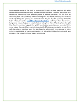 https://sivanthi.ac.in
instill negative feelings in the child. At Sivanthi CBSE School, we have seen that only when
children enjoy themselves can they become confident speakers. Therefore, encourage your
children to communicate with different people in different situations. You can start by
connecting them with your family and friends and go out into the city. This way, your child will
slowly adjust to public speaking and eventually learn the joys of public speaking. At Sivanthi
Public School, one of the best CBSE schools in Kundrathur, we firmly believe that children,
being naive, are usually quick to accept whatever is taught to them. When they have the right
kind of environment and support, they quickly learn to discover, explore, and connect with the
world around them, and learn many important skills. Effective communication is one of the
skills that children learn best when they are allowed to unleash their inner potential by giving
them the opportunity to express themselves. It is only when children learn to speak with
confidence that it makes them the leaders of tomorrow.
 