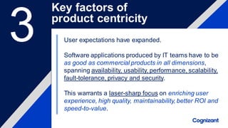 User expectations have expanded.
Software applications produced by IT teams have to be
as good as commercial products in all dimensions,
spanning availability, usability, performance, scalability,
fault-tolerance, privacy and security.
This warrants a laser-sharp focus on enriching user
experience, high quality, maintainability, better ROI and
speed-to-value.
Key factors of
product centricity
3
 