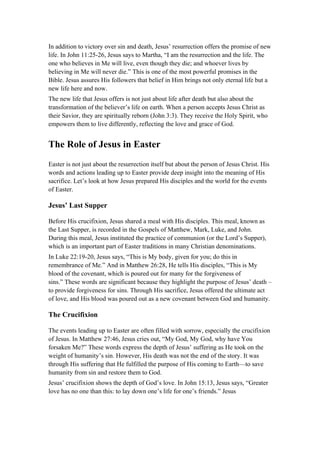 In addition to victory over sin and death, Jesus’ resurrection offers the promise of new
life. In John 11:25-26, Jesus says to Martha, “I am the resurrection and the life. The
one who believes in Me will live, even though they die; and whoever lives by
believing in Me will never die.” This is one of the most powerful promises in the
Bible. Jesus assures His followers that belief in Him brings not only eternal life but a
new life here and now.
The new life that Jesus offers is not just about life after death but also about the
transformation of the believer’s life on earth. When a person accepts Jesus Christ as
their Savior, they are spiritually reborn (John 3:3). They receive the Holy Spirit, who
empowers them to live differently, reflecting the love and grace of God.
The Role of Jesus in Easter
Easter is not just about the resurrection itself but about the person of Jesus Christ. His
words and actions leading up to Easter provide deep insight into the meaning of His
sacrifice. Let’s look at how Jesus prepared His disciples and the world for the events
of Easter.
Jesus’ Last Supper
Before His crucifixion, Jesus shared a meal with His disciples. This meal, known as
the Last Supper, is recorded in the Gospels of Matthew, Mark, Luke, and John.
During this meal, Jesus instituted the practice of communion (or the Lord’s Supper),
which is an important part of Easter traditions in many Christian denominations.
In Luke 22:19-20, Jesus says, “This is My body, given for you; do this in
remembrance of Me.” And in Matthew 26:28, He tells His disciples, “This is My
blood of the covenant, which is poured out for many for the forgiveness of
sins.” These words are significant because they highlight the purpose of Jesus’ death –
to provide forgiveness for sins. Through His sacrifice, Jesus offered the ultimate act
of love, and His blood was poured out as a new covenant between God and humanity.
The Crucifixion
The events leading up to Easter are often filled with sorrow, especially the crucifixion
of Jesus. In Matthew 27:46, Jesus cries out, “My God, My God, why have You
forsaken Me?” These words express the depth of Jesus’ suffering as He took on the
weight of humanity’s sin. However, His death was not the end of the story. It was
through His suffering that He fulfilled the purpose of His coming to Earth—to save
humanity from sin and restore them to God.
Jesus’ crucifixion shows the depth of God’s love. In John 15:13, Jesus says, “Greater
love has no one than this: to lay down one’s life for one’s friends.” Jesus
 