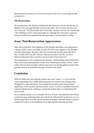 demonstrated this greatest act of love by giving His life for us, even though we did
not deserve it.
The Resurrection
The resurrection is the ultimate confirmation that Jesus was who He said He was. In
Matthew 28:6, the angel tells the women at the tomb, “He is not here; He has risen,
just as He said.” This declaration shows that Jesus’ promises are true. His resurrection
is the fulfillment of His words and prophecies. Through His resurrection, Jesus not
only proved His divine authority but also gave hope to all who believe in Him.
Jesus’ Post-Resurrection Appearances
After His resurrection, Jesus appeared to His disciples and others, providing further
evidence of His victory over death. In John 20:19-29, Jesus appears to His disciples
and offers them peace. He shows them His wounds and reassures them that He is
alive. In John 20:29, He tells Thomas, “Because you have seen Me, you have
believed; blessed are those who have not seen and yet have believed.”
These appearances were essential for the disciples’ understanding of the resurrection.
They were not just hearing about it; they were witnessing the reality of Jesus’ return
to life. This personal encounter with the risen Jesus was the foundation for their faith
and their mission to spread the message of Easter to the world.
Conclusion
While the Bible does not explicitly mention the word “Easter,” it is clear that the
events surrounding Jesus’ death and resurrection are central to the Christian faith.
Through His words and actions, Jesus taught His disciples and us the profound
significance of His sacrifice and resurrection. Easter is a time to remember that Jesus
conquered death and sin, offering us eternal life and the hope of a transformed life
here on earth.
As we celebrate Easter, let us remember the love of Jesus, who laid down His life for
us and rose again, defeating death once and for all. Through His resurrection, we are
offered forgiveness, new life, and the promise of eternity with Him. Easter is not just
a historical event; it is the foundation of our faith and the reason for our hope.
 