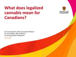 What does legalized
cannabis mean for
Canadians?
Dr. Fiona Clement, PhD, Associate Professor
Dr. Chris Wilkes, MD, Professor
Cumming School of Medicine
July 11, 2018
 