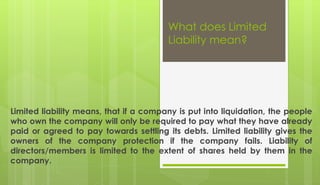 What does Limited
Liability mean?
Limited liability means, that if a company is put into liquidation, the people
who own the company will only be required to pay what they have already
paid or agreed to pay towards settling its debts. Limited liability gives the
owners of the company protection if the company fails. Liability of
directors/members is limited to the extent of shares held by them in the
company.
 