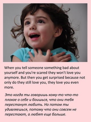 When you tell someone something bad about
yourself and you're scared they won't love you
anymore. But then you get surprised because not
only do they still love you, they love you even
more.
Это когда ты говоришь кому-то что-то
плохое о себе и боишься, что они тебя
перестанут любить. Но потом ты
удивляешься, потому что они совсем не
перестают, а любят еще больше.
 