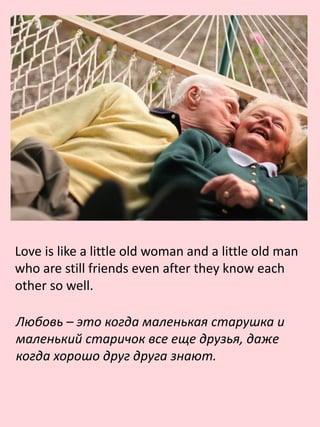 Love is like a little old woman and a little old man
who are still friends even after they know each
other so well.
Любовь – это когда маленькая старушка и
маленький старичок все еще друзья, даже
когда хорошо друг друга знают.
 