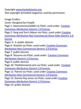 Copyright www.freekidstories.org
Text copyright Activated magazine; used by permission.
Image Credits:
Cover: Designed by Freepik
Page 1: Awesomenesslol666 via Flickr; used under Creative
Commons Attribution Generic 2.0 license.
Page 2: Yang and Yun’s Album via Flickr; used under Creative
Commons Attribution Non-Commercial Share Alike Generic 2.0
license
Pages 3– 5: public domain
Page 6: Teastick via Flickr; used under Creative Commons
Attribution Non-Commercial Generic 2.0 license.
Page 7: public domain
Page 8: Tetsumo via Flickr; used under Creative Commons
Attribution Generic 2.0 license.
Page 9: public domain
Page 10: Thebittenword.com via Flickr; used under Creative
Commons Attribution Generic 2.0 license.
Page 11: Patrick via Flickr; used under Creative Commons
Attribution Non-Commercial Generic 2.0 license.
Page 12: Donnie Ray Jones via Flickr; used under Creative
Commons Attribution Generic 2.0 license.
Page 13: public domain
 