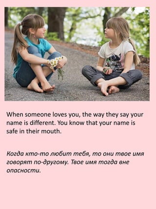 When someone loves you, the way they say your
name is different. You know that your name is
safe in their mouth.
Когда кто-то любит тебя, то они твое имя
говорят по-другому. Твое имя тогда вне
опасности.
 