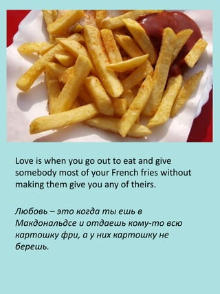 Love is when you go out to eat and give
somebody most of your French fries without
making them give you any of theirs.
Любовь – это когда ты ешь в
Макдональдсе и отдаешь кому-то всю
картошку фри, а у них картошку не
берешь.
 