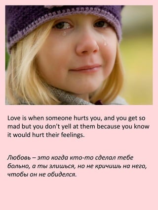 Love is when someone hurts you, and you get so
mad but you don't yell at them because you know
it would hurt their feelings.
Любовь – это когда кто-то сделал тебе
больно, а ты злишься, но не кричишь на него,
чтобы он не обиделся.
 