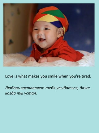 Love is what makes you smile when you're tired.
Любовь заставляет тебя улыбаться, даже
когда ты устал.
 