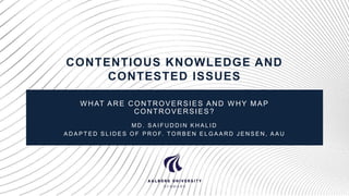 CONTENTIOUS KNOWLEDGE AND
CONTESTED ISSUES
W HAT ARE CONTROVERSIES AND W HY MAP
CONTROVERSIES?
M D . S A I F U D D I N K H A L I D
A D A P T E D S L I D E S O F P R O F. T O R B E N E L G A A R D J E N S E N , A A U
 