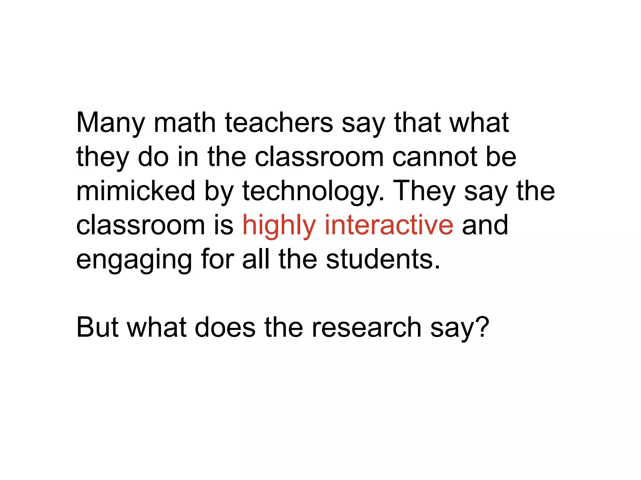 Many math teachers say that what
they do in the classroom cannot be
mimicked by technology. They say the
classroom is highly interactive and
engaging for all the students.
But what does the research say?
 