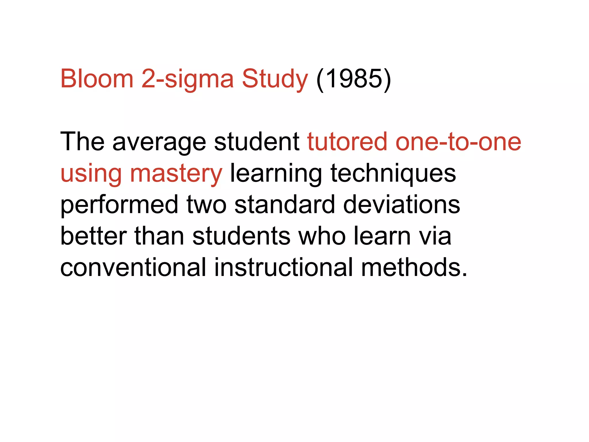 Bloom 2-sigma Study (1985)
The average student tutored one-to-one
using mastery learning techniques
performed two standard deviations
better than students who learn via
conventional instructional methods.
 