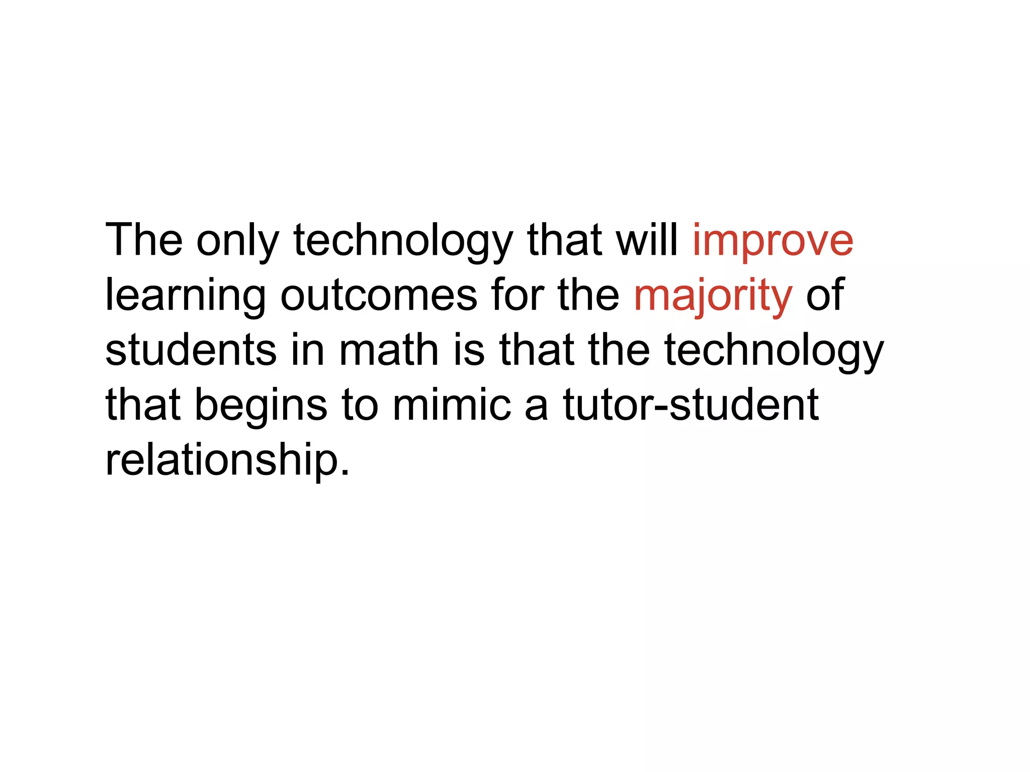 The only technology that will improve
learning outcomes for the majority of
students in math is that the technology
that begins to mimic a tutor-student
relationship.
 