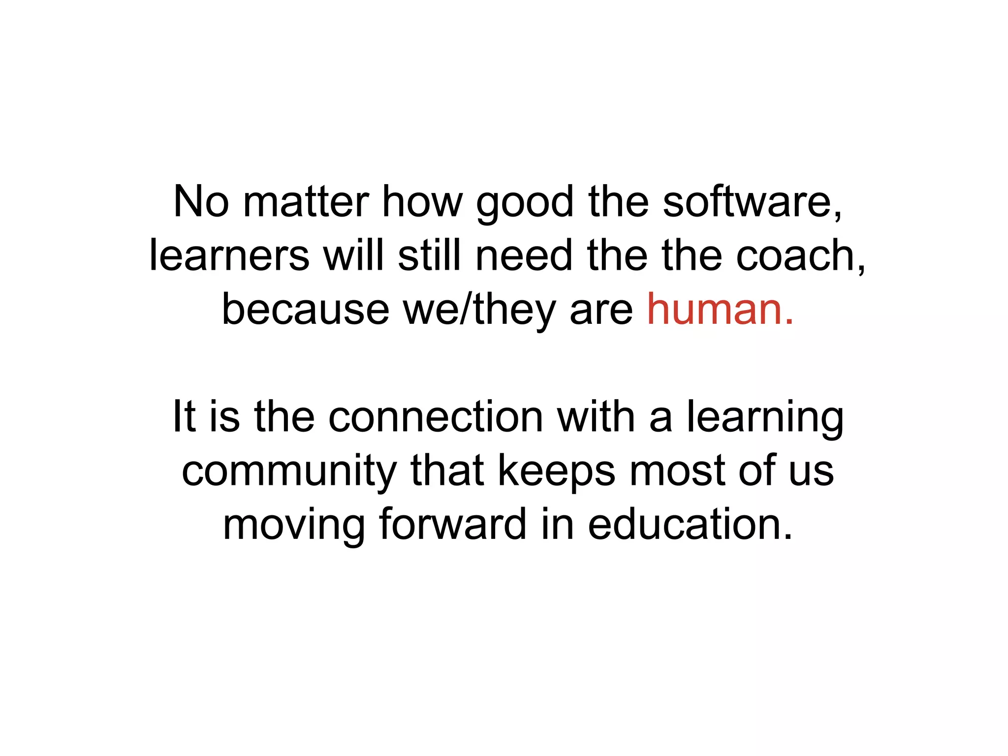 No matter how good the software,
learners will still need the the coach,
because we/they are human.
It is the connection with a learning
community that keeps most of us
moving forward in education.
 