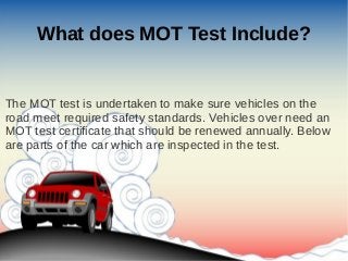 What does MOT Test Include?
The MOT test is undertaken to make sure vehicles on the
road meet required safety standards. Vehicles over need an
MOT test certificate that should be renewed annually. Below
are parts of the car which are inspected in the test.
 