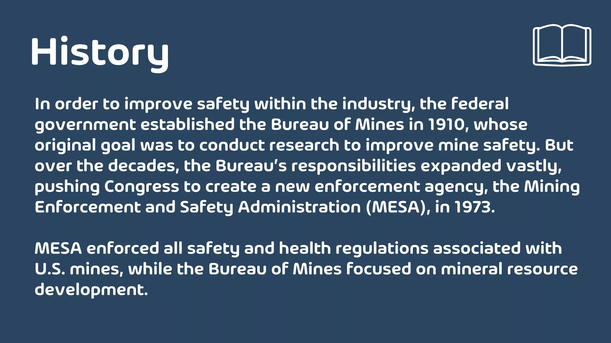 In order to improve safety within the industry, the federal
government established the Bureau of Mines in 1910, whose
original goal was to conduct research to improve mine safety. But
over the decades, the Bureau’s responsibilities expanded vastly,
pushing Congress to create a new enforcement agency, the Mining
Enforcement and Safety Administration (MESA), in 1973.
MESA enforced all safety and health regulations associated with
U.S. mines, while the Bureau of Mines focused on mineral resource
development.
History
 