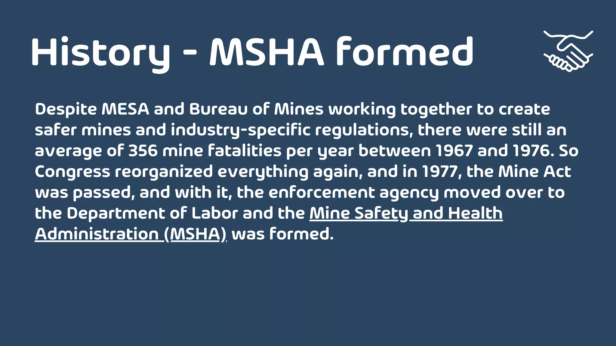 Despite MESA and Bureau of Mines working together to create
safer mines and industry-specific regulations, there were still an
average of 356 mine fatalities per year between 1967 and 1976. So
Congress reorganized everything again, and in 1977, the Mine Act
was passed, and with it, the enforcement agency moved over to
the Department of Labor and the Mine Safety and Health
Administration (MSHA) was formed.
History - MSHA formed
 