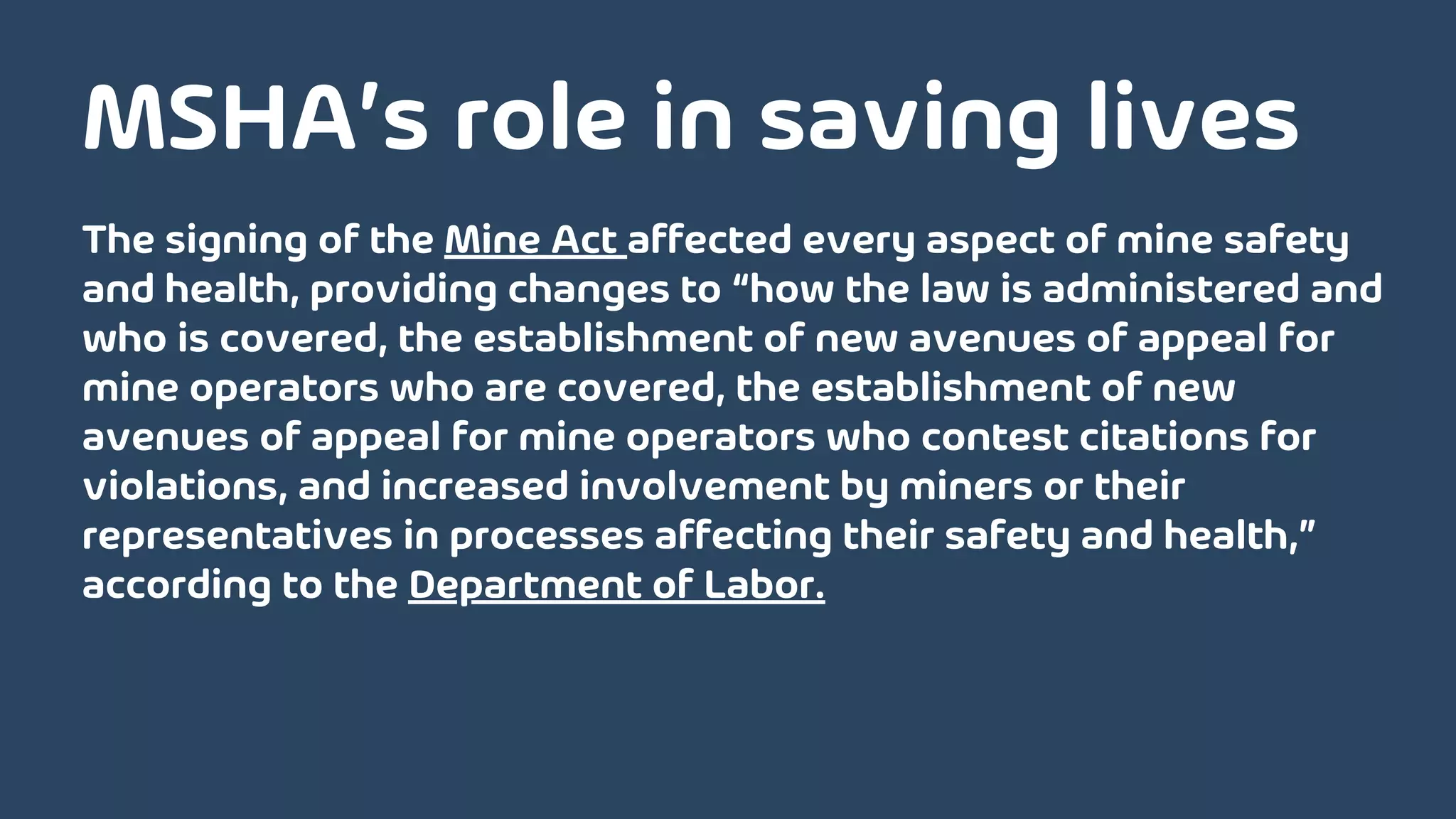 The signing of the Mine Act affected every aspect of mine safety
and health, providing changes to “how the law is administered and
who is covered, the establishment of new avenues of appeal for
mine operators who are covered, the establishment of new
avenues of appeal for mine operators who contest citations for
violations, and increased involvement by miners or their
representatives in processes affecting their safety and health,”
according to the Department of Labor.
MSHA’s role in saving lives
 
