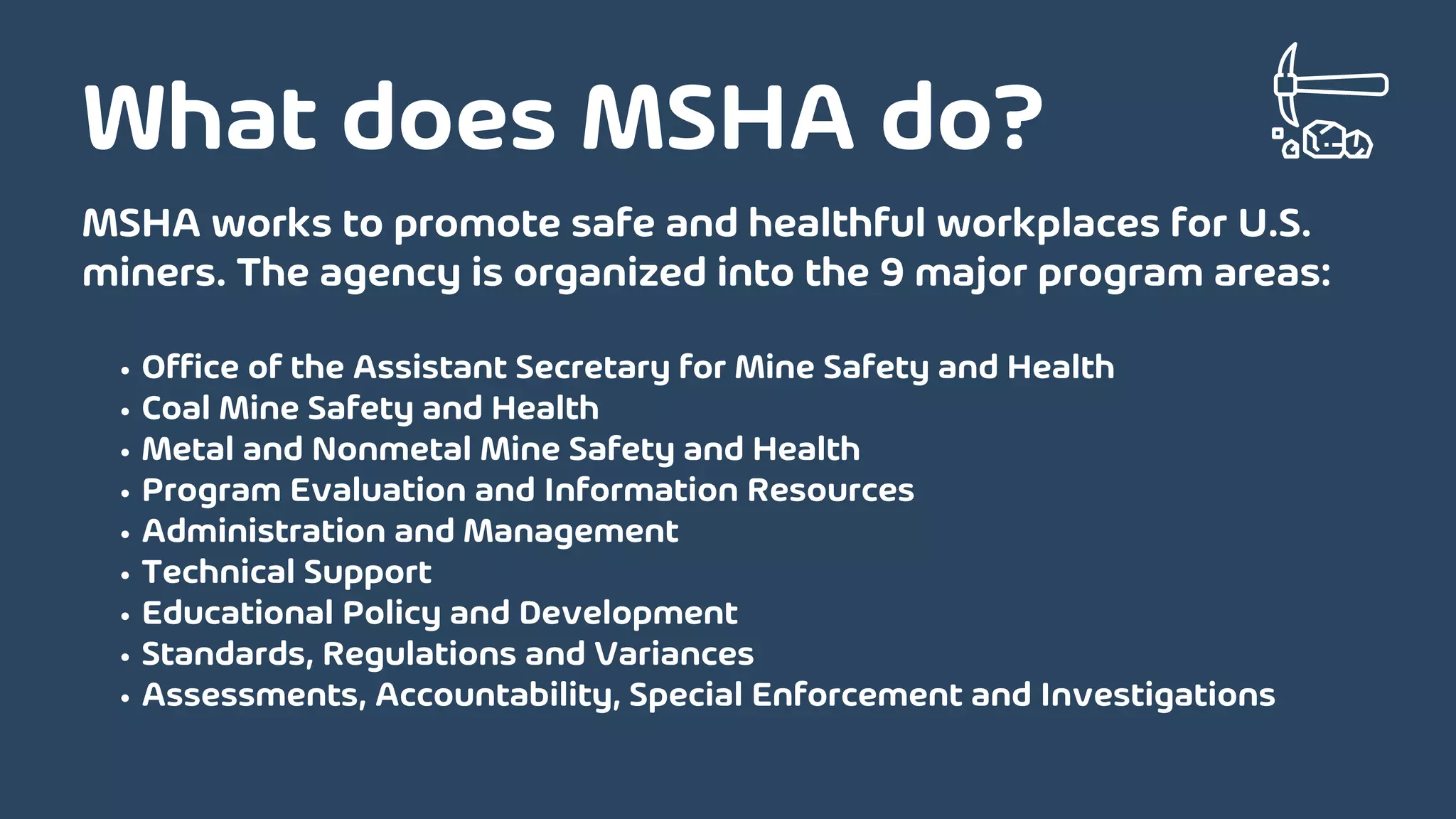 Office of the Assistant Secretary for Mine Safety and Health
Coal Mine Safety and Health
Metal and Nonmetal Mine Safety and Health
Program Evaluation and Information Resources
Administration and Management
Technical Support
Educational Policy and Development
Standards, Regulations and Variances
Assessments, Accountability, Special Enforcement and Investigations
MSHA works to promote safe and healthful workplaces for U.S.
miners. The agency is organized into the 9 major program areas:
What does MSHA do?
 