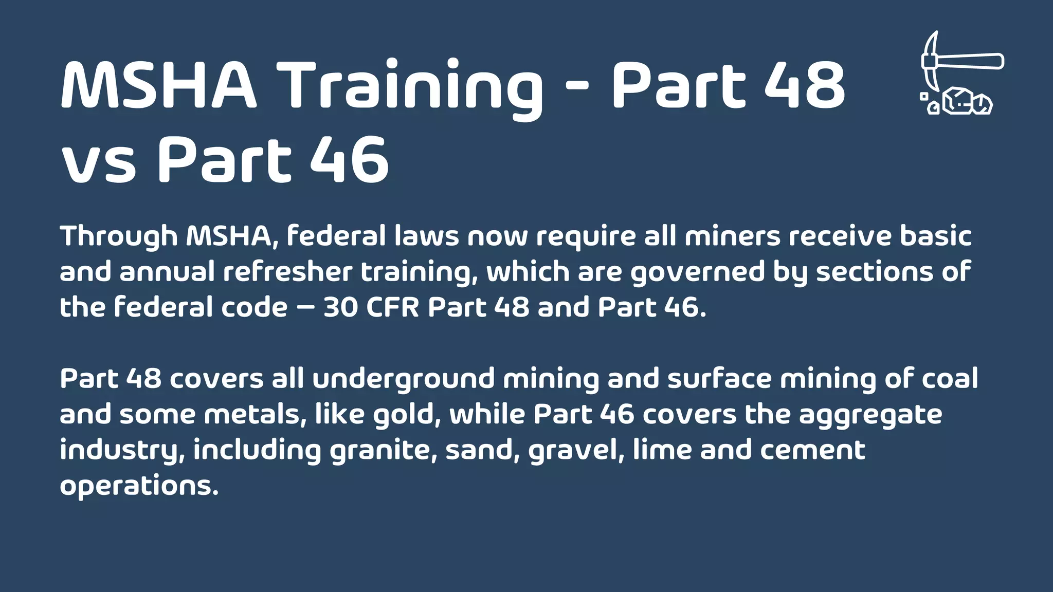 Through MSHA, federal laws now require all miners receive basic
and annual refresher training, which are governed by sections of
the federal code – 30 CFR Part 48 and Part 46.
Part 48 covers all underground mining and surface mining of coal
and some metals, like gold, while Part 46 covers the aggregate
industry, including granite, sand, gravel, lime and cement
operations.
MSHA Training - Part 48
vs Part 46
 