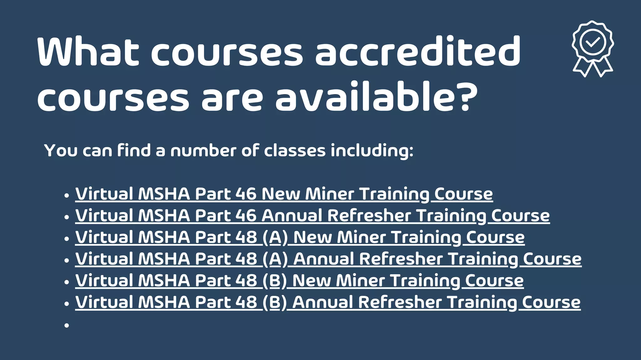 What courses accredited
courses are available?
Virtual MSHA Part 46 New Miner Training Course
Virtual MSHA Part 46 Annual Refresher Training Course
Virtual MSHA Part 48 (A) New Miner Training Course
Virtual MSHA Part 48 (A) Annual Refresher Training Course
Virtual MSHA Part 48 (B) New Miner Training Course
Virtual MSHA Part 48 (B) Annual Refresher Training Course
You can find a number of classes including:
 