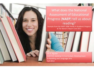 What does the National
 Assessment of Educational
Progress (NAEP) tell us about
          reading?
Excerpts from the NAEP 2008 Trends in Academic Progress
            & The Nation’s Report Card 2011




Jill A. Aguilar
CUR 515 Seminar in Curriculum Development
In Reading and Language Arts
Fall 2012
 