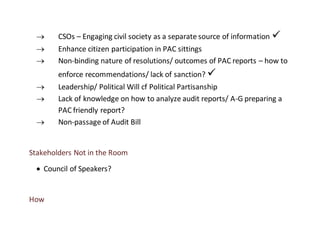  CSOs – Engaging civil society as a separate source of information 
 Enhance citizen participation in PAC sittings
 Non-binding nature of resolutions/ outcomes of PAC reports – how to
enforce recommendations/ lack of sanction? 
 Leadership/ Political Will cf Political Partisanship
 Lack of knowledge on how to analyze audit reports/ A-G preparing a
PAC friendly report?
 Non-passage of Audit Bill
Stakeholders Not in the Room
 Council of Speakers?
How
 