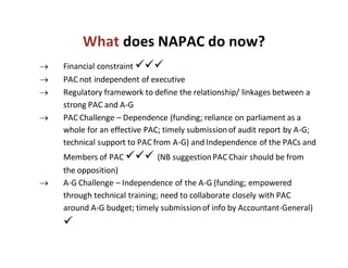 What does NAPAC do now?
 Financial constraint 
 PAC not independent of executive
 Regulatory framework to define the relationship/ linkages between a
strong PAC and A-G
 PAC Challenge – Dependence (funding; reliance on parliament as a
whole for an effective PAC; timely submissionof audit report by A-G;
technical support to PAC from A-G) and Independence of the PACs and
Members of PAC  (NB suggestionPAC Chair should be from
the opposition)
 A-G Challenge – Independence of the A-G (funding; empowered
through technical training; need to collaborate closely with PAC
around A-G budget; timely submissionof info by Accountant-General)

 