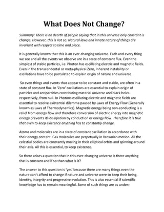 What Does Not Change?
Summary: There is no dearth of people saying that in this universe only constant is
change. However, this is not so. Natural laws and innate nature of things are
invariant with respect to time and place.

It is generally known that this is an ever-changing universe. Each and every thing
we see and all the events we observe are in a state of constant flux. Even the
simplest of stable particles, i.e. Photon has oscillating electric and magnetic fields.
Even in the transcendental or meta-physical Zero, inherent instability or
oscillations have to be postulated to explain origin of nature and universe.

 So even things and events that appear to be constant and stable, are often in a
state of constant flux. In ‘Zero’ oscillations are essential to explain origin of
particles and antiparticles constituting material universe and black holes
respectively, from null. In Photons oscillating electric and magnetic fields are
essential to resolve existential dilemma paused by Laws of Energy Flow (Generally
known as Laws of Thermodynamics). Magnetic energy being non-conducting is a
relief from energy flow and therefore conversion of electric energy into magnetic
energy prevents its dissipation by conduction or energy flow. Therefore it is true
that even to keep existence anything has to constantly change.

Atoms and molecules are in a state of constant oscillation in accordance with
their energy content. Gas molecules are perpetually in Brownian motion. All the
celestial bodies are constantly moving in their elliptical orbits and spinning around
their axis. All this is essential, to keep existence.

So there arises a question that in this ever-changing universe is there anything
that is constant and if so than what is it?

The answer to this question is ‘yes’ because there are many things even the
nature can’t afford to change if nature and universe were to keep their being,
identity, integrity and progressive evolution. This is also essential if scientific
knowledge has to remain meaningful. Some of such things are as under:-
 