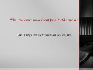 What you don’t know about John M. Shoemaker
(Or: Things that aren’t found on his resume)
 